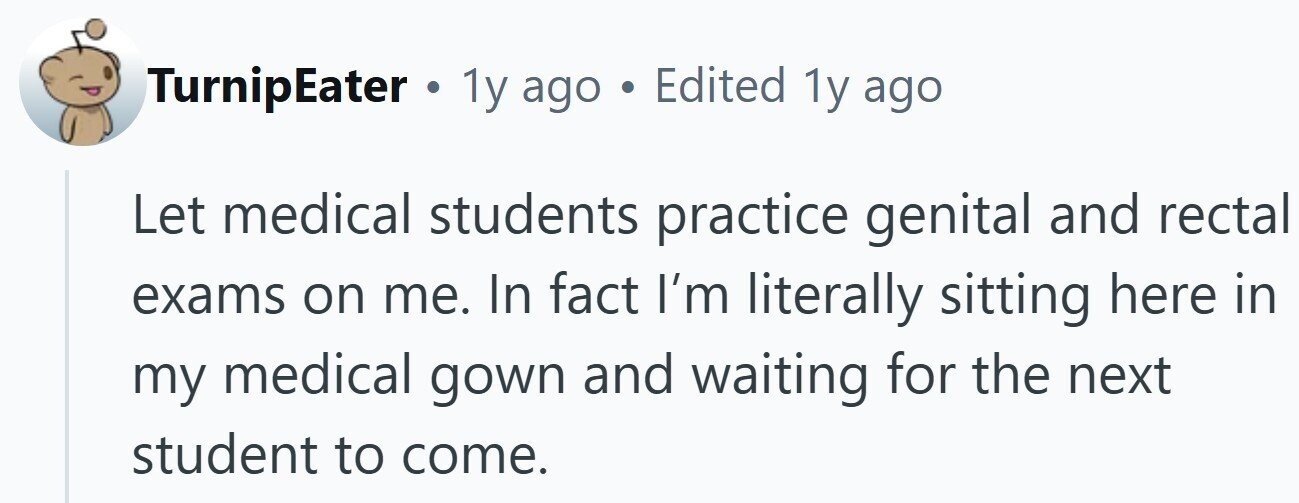 TurnipEater . 1y ago . Edited 1y ago Let medical students practice genital and rectal exams on me. In fact I'm literally sitting here in my medical gown and waiting for the next student to come.