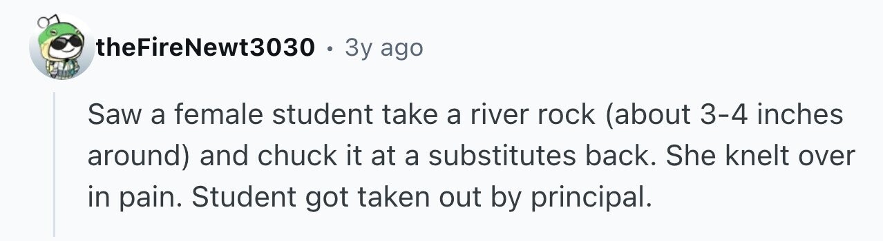 theFireNewt3030 . 3y ago Saw a female student take a river rock (about 3-4 inches around) and chuck it at a substitutes back. She knelt over in pain. Student got taken out by principal.