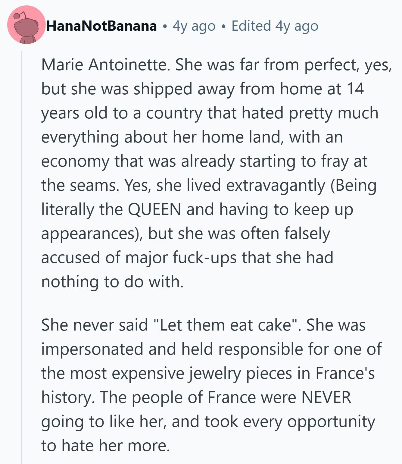 HanaNotBanana 4y ago Edited 4y ago Marie Antoinette. She was far from perfect, yes, but she was shipped away from home at 14 years old to a country that hated pretty much everything about her home land, with an economy that was already starting to fray at the seams. Yes, she lived extravagantly (Being literally the QUEEN and having to keep up appearances), but she was often falsely accused of major fuck-ups that she had nothing to do with. She never said Let them eat cake. She was impersonated and held responsible for one of the most expensive jewelry pieces