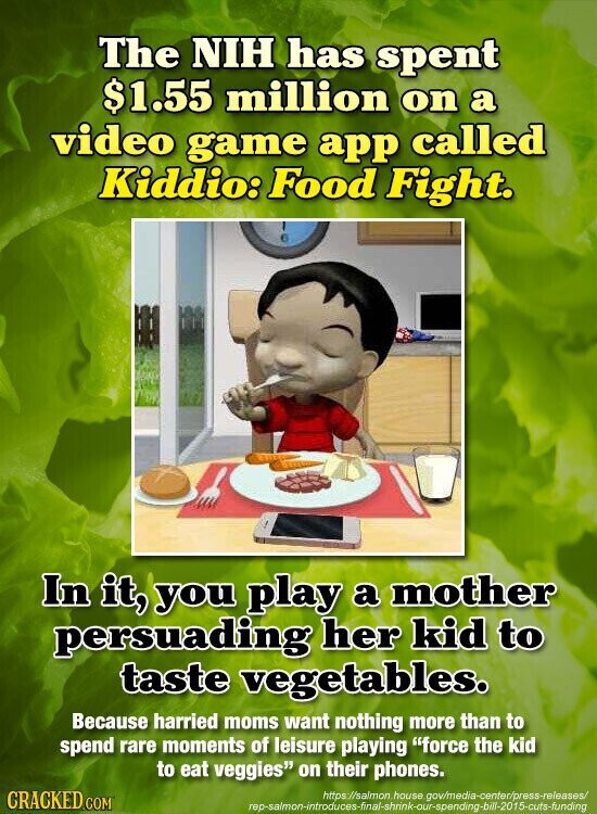 The NIH has spent $1.55 million on a video game app called Kiddio: Food Fight. In it, you play a mother persuading her kid to taste vegetables. Because harried moms want nothing more than to spend rare moments of leisure playing force the kid to eat veggies on their phones. CRACKED.COM https://salmon house gov/media-center/press-releases/ rep-salmon-introduces-final-shrink-our-spending-bill-2015-cuts-funding