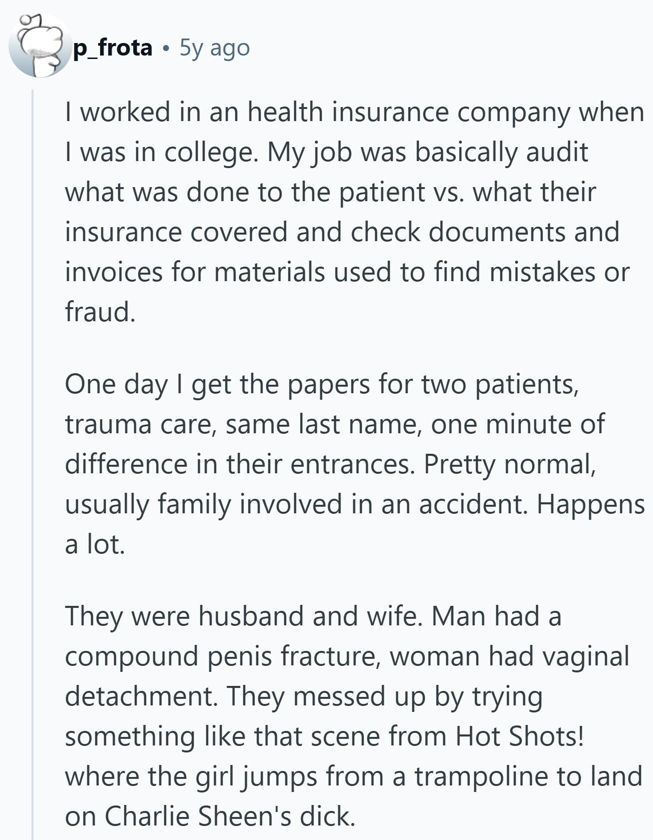 p_frota 5y ago I worked in an health insurance company when I was in college. My job was basically audit what was done to the patient vs. what their insurance covered and check documents and invoices for materials used to find mistakes or fraud. One day I get the papers for two patients, trauma care, same last name, one minute of difference in their entrances. Pretty normal, usually family involved in an accident. Happens a lot. They were husband and wife. Man had a compound penis fracture, woman had vaginal detachment. They messed up by trying something like that scene