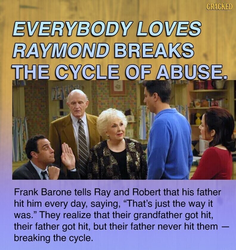 CRACKED EVERYBODY LOVES RAYMOND BREAKS THE CYCLE OF ABUSE. Frank Barone tells Ray and Robert that his father hit him every day, saying, That's just the way it was. They realize that their grandfather got hit, their father got hit, but their father never hit them - breaking the cycle.
