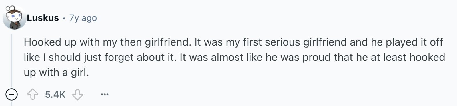 Luskus 7y ago Hooked up with my then girlfriend. It was my first serious girlfriend and he played it off like I should just forget about it. It was almost like he was proud that he at least hooked up with a girl. - 5.4K ...