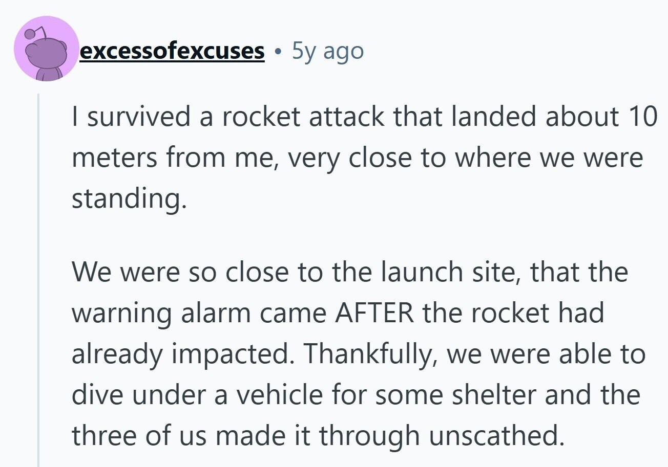 excessofexcuses 5y ago | survived a rocket attack that landed about 10 meters from me, very close to where we were standing. We were so close to the launch site, that the warning alarm came AFTER the rocket had already impacted. Thankfully, we were able to dive under a vehicle for some shelter and the three of us made it through unscathed. 