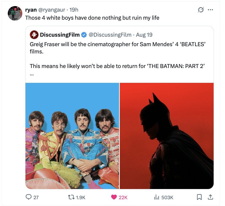 G ... ryan @ryangaur 19h Those 4 white boys have done nothing but ruin my life 4F DiscussingFilm @DiscussingFilm Aug 19 Greig Fraser will be the cinematographer for Sam Mendes' 4 'BEATLES' films. This means he likely won't be able to return for 'THE BATMAN: PART 2' ... 27 1.9K 22K 503K 