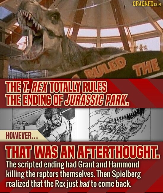 CRACKED.COM THE RULED THE T. REX TOTALLY RULES THE ENDING OF JURASSIC PARK. HOWEVER... THAT WAS AN AFTERTHOUGHT. The scripted ending had Grant and Hammond killing the raptors themselves. Then Spielberg realized that the Rex just had to come back.