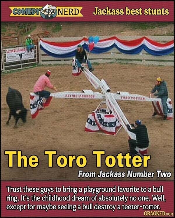 COMEDY NERD Jackass best stunts FLYING M RODEOS толо TOTTER The Toro Totter From Jackass Number Two Trust these guys to bring a playground favorite to a bull ring. It's the childhood dream of absolutely no one. Well, except for maybe seeing a bull destroy a teeter-totter. CRACKED.COM