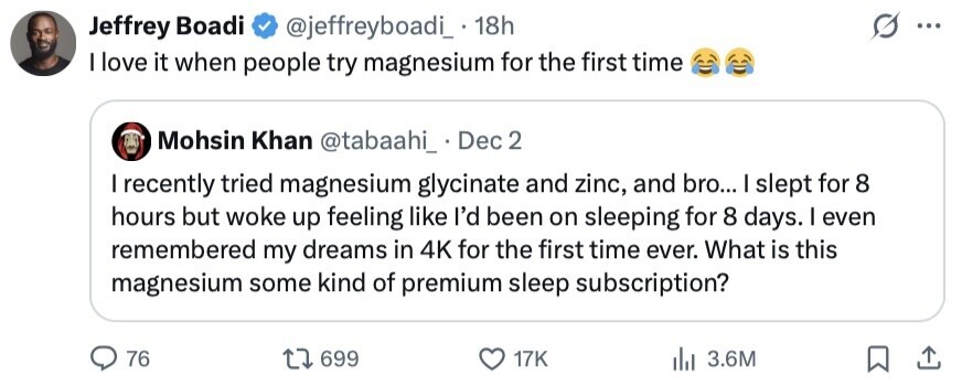 Jeffrey Boadi @jeffreyboadi_. 18h ... I love it when people try magnesium for the first time Mohsin Khan @tabaahi_ . Dec 2 I recently tried magnesium glycinate and zinc, and bro... I slept for 8 hours but woke up feeling like I'd been on sleeping for 8 days. I even remembered my dreams in 4K for the first time ever. What is this magnesium some kind of premium sleep subscription? 76 699 17K 3.6M 
