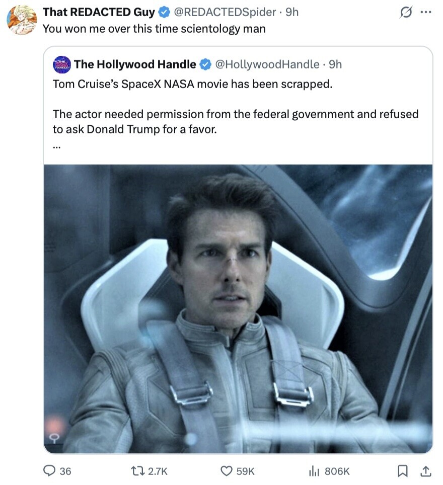 That REDACTED Guy s @REDACTEDSpider - 9h ... You won me over this time scientology man The Hollywood Handle @HollywoodHandle - 9h Tom Cruise's SpaceX NASA movie has been scrapped. The actor needed permission from the federal government and refused to ask Donald Trump for a favor. ... 36 2.7K 59K 806K 