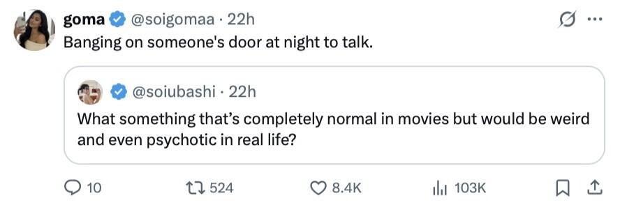 goma @soigomaa 22h ... Banging on someone's door at night to talk. @soiubashi . 22h What something that's completely normal in movies but would be weird and even psychotic in real life? 10 524 8.4K 103K 