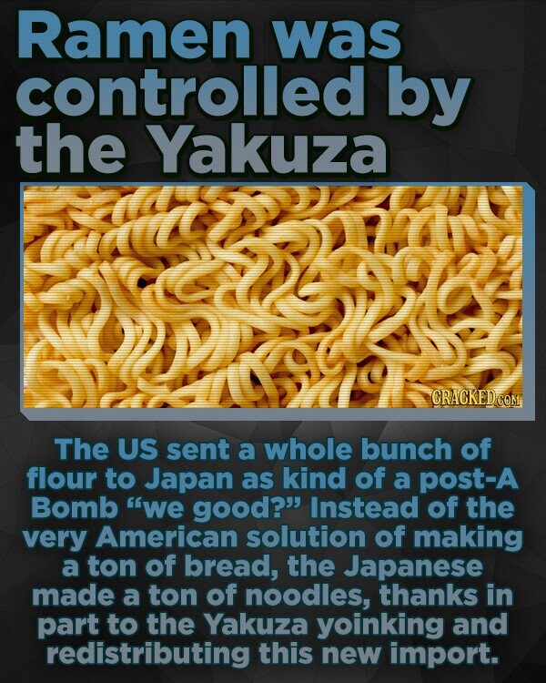 Ramen was controlled by the Yakuza CRACKEDCO The US sent a whole bunch of flour to Japan as kind of a post-A Bomb we good? Instead of the very American solution of making a ton of bread, the Japanese made a ton of noodles, thanks in part to the Yakuza