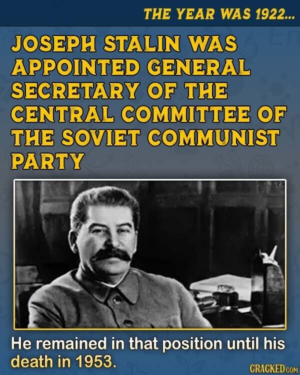 THE YEAR WAS 1922... JOSEPH STALIN WAS APPOINTED GENERAL SECRETARY OF THE CENTRAL COMMITTEE OF THE SOVIET COMMUNIST PARTY Не remained in that position until his death in 1953. CRACKED.COM