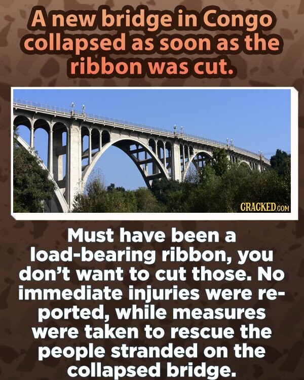A new bridge in Congo collapsed as soon as the ribbon was cut. CRACKED.COM Must have been a load-bearing ribbon, you don't want to cut those. No immediate injuries were re- ported, while measures were taken to rescue the people stranded on the collapsed bridge.