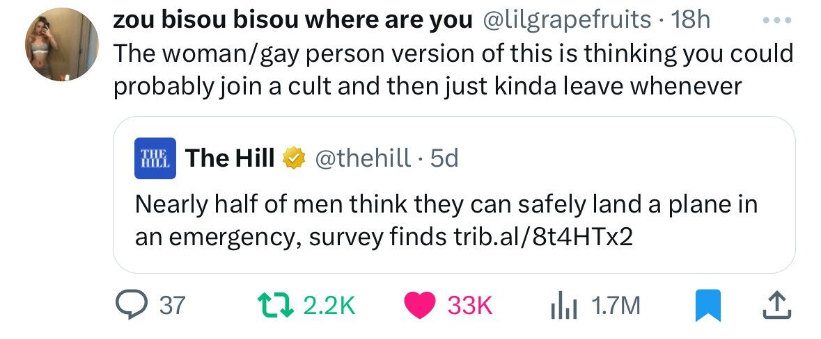 zou bisou bisou where are you @lilgrapefruits . 18h ... The woman/gay person version of this is thinking you could probably join a cult and then just kinda leave whenever THE The Hill HILL @thehill. 5d Nearly half of men think they can safely land a plane in an emergency, survey finds trib.al/8t4HTx2 37 2.2K 33K del 1.7M 