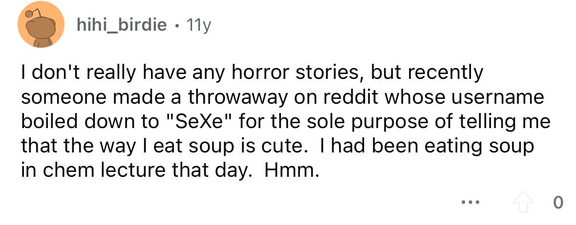 hihi_birdie . 11y I don't really have any horror stories, but recently someone made a throwaway on reddit whose username boiled down to SeXe for the sole purpose of telling me that the way I eat soup is cute. I had been eating soup in chem lecture that day. Hmm. ... 0 