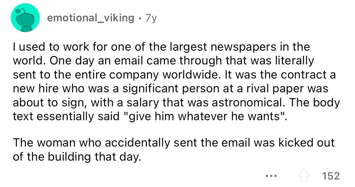 emotional_viking . 7y I used to work for one of the largest newspapers in the world. One day an email came through that was literally sent to the entire company worldwide. It was the contract a new hire who was a significant person at a rival paper was about to sign, with a salary that was astronomical. The body text essentially said give him whatever he wants. The woman who accidentally sent the email was kicked out of the building that day. ... 152