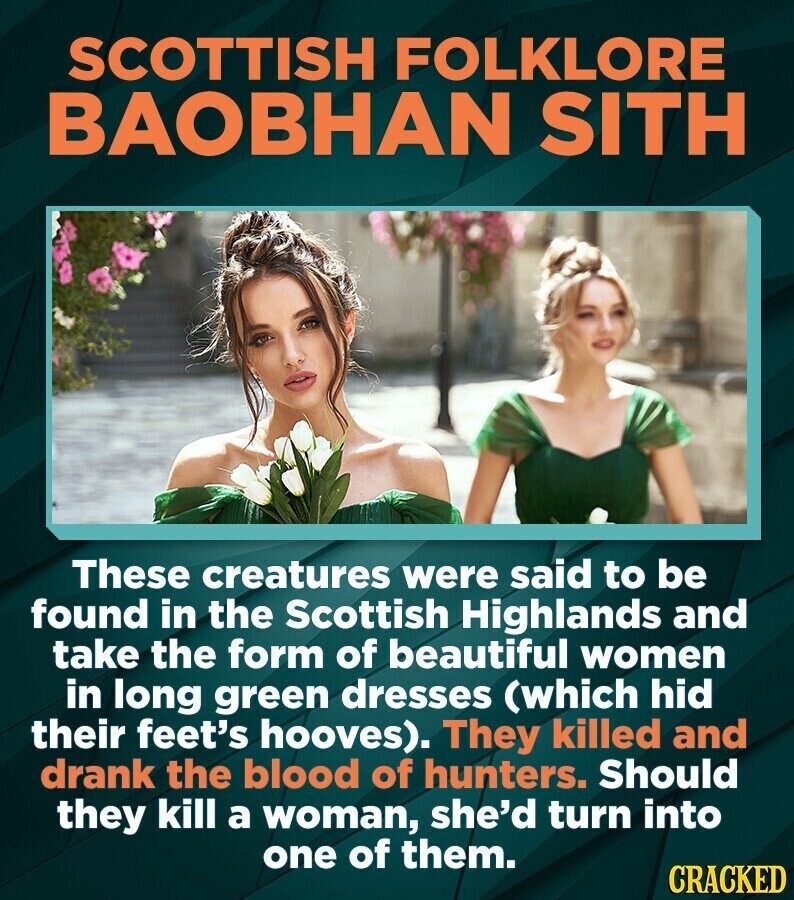 SCOTTISH FOLKLORE BAOBHAN SITH These creatures were said to be found in the Scottish Highlands and take the form of beautiful women in long green dresses (which hid their feet's hooves). They killed and drank the blood of hunters. Should they kill a woman, she'd turn into one of them. CRACKED