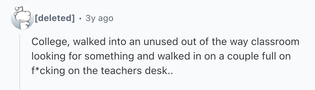 . 3y ago College, walked into an unused out of the way classroom looking for something and walked in on a couple full on f*cking on the teachers desk..