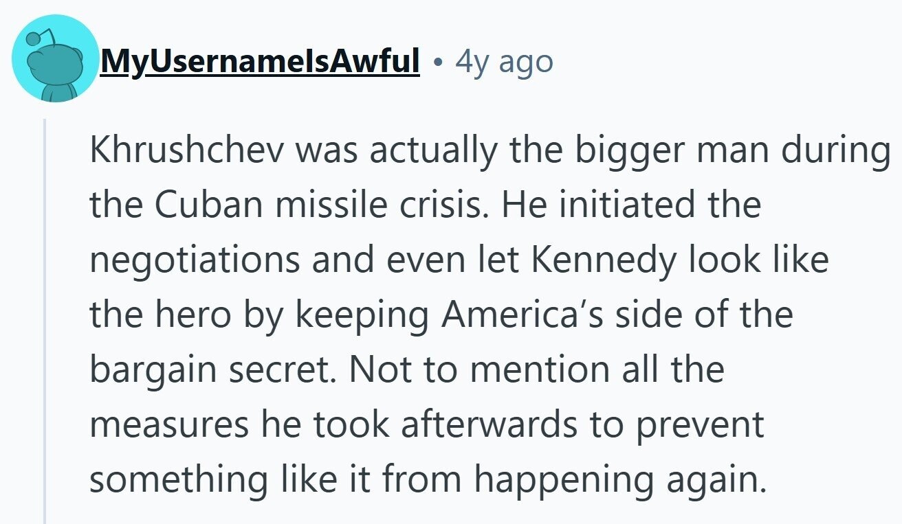 MyUsernamelsAwful 4y ago Khrushchev was actually the bigger man during the Cuban missile crisis. Не initiated the negotiations and even let Kennedy look like the hero by keeping America's side of the bargain secret. Not to mention all the measures he took afterwards to prevent something like it from happening again.