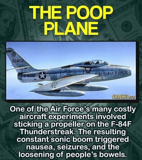 THE FOR ... POOP 5 6 FEDERAL - KB46 NOTE HUNDRED the CO T KB 46279860I PLANE B2 TENDER PRODUCE - NO - Alone 26852 D 46 U.S. AIR FORCE FS-852 USAF CRACKED.COM One of the Air Force's many costly aircraft experiments involved sticking a propeller on the F-84F KB4 Thunderstreak. The resulting constant sonic boom triggered nausea, seizures, and the 60 1 loosening of people's bowels.