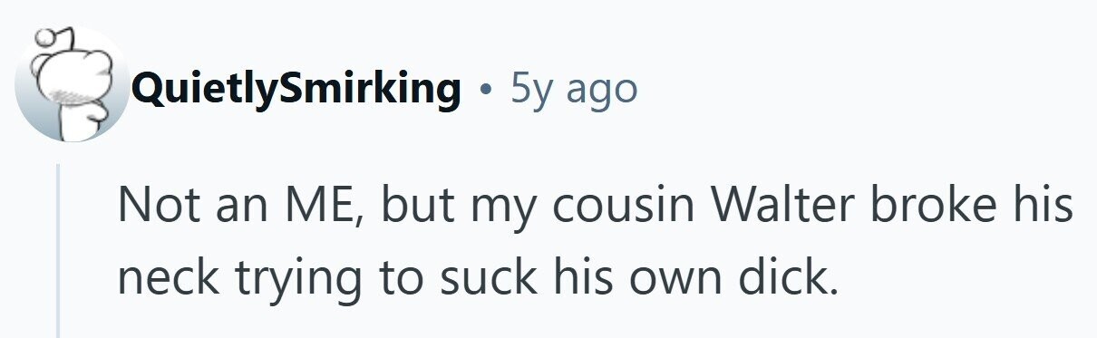 QuietlySmirking . 5y ago Not an ME, but my cousin Walter broke his neck trying to suck his own dick.