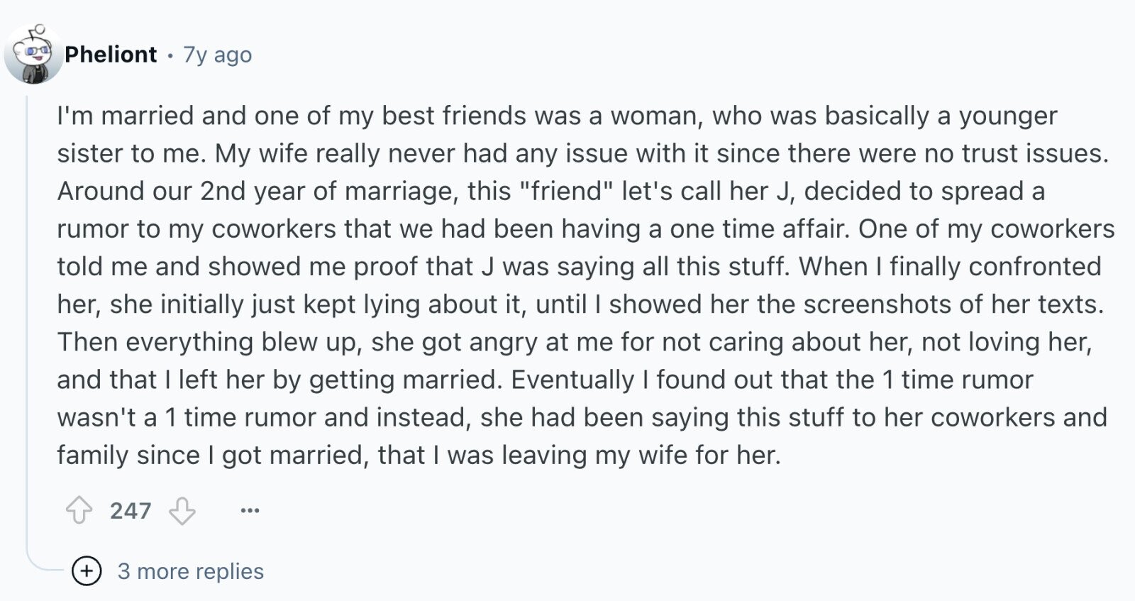Pheliont 7y ago I'm married and one of my best friends was a woman, who was basically a younger sister to me. My wife really never had any issue with it since there were no trust issues. Around our 2nd year of marriage, this friend let's call her J, decided to spread a rumor to my coworkers that we had been having a one time affair. One of my coworkers told me and showed me proof that J was saying all this stuff. When I finally confronted her, she initially just kept lying about it, until I showed her the
