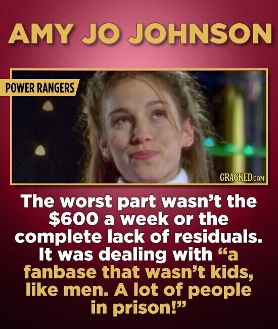 AMY JO JOHNSON POWER RANGERS CRACKED.COM The worst part wasn't the $600 a week or the complete lack of residuals. It was dealing with a fanbase that wasn't kids, like men. A lot of people in prison!