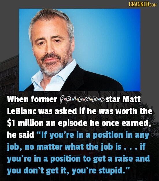 CRACKED.COM When former star Matt LeBlanc was asked if he was worth the $1 million an episode he once earned, he said If you're in a position in any job, no matter what the job is if you're in a position to get a raise and you don't get it, you're stupid.
