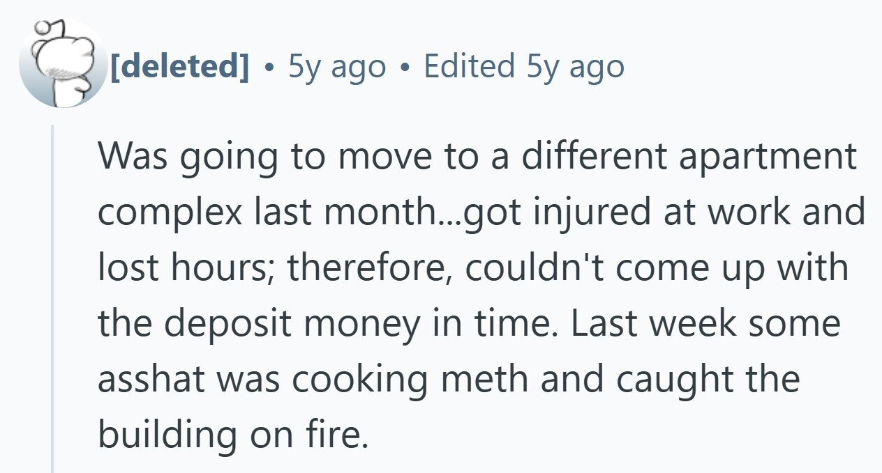  . 5y ago . Edited 5y ago Was going to move to a different apartment complex last month...got injured at work and lost hours; therefore, couldn't come up with the deposit money in time. Last week some asshat was cooking meth and caught the building on fire. 