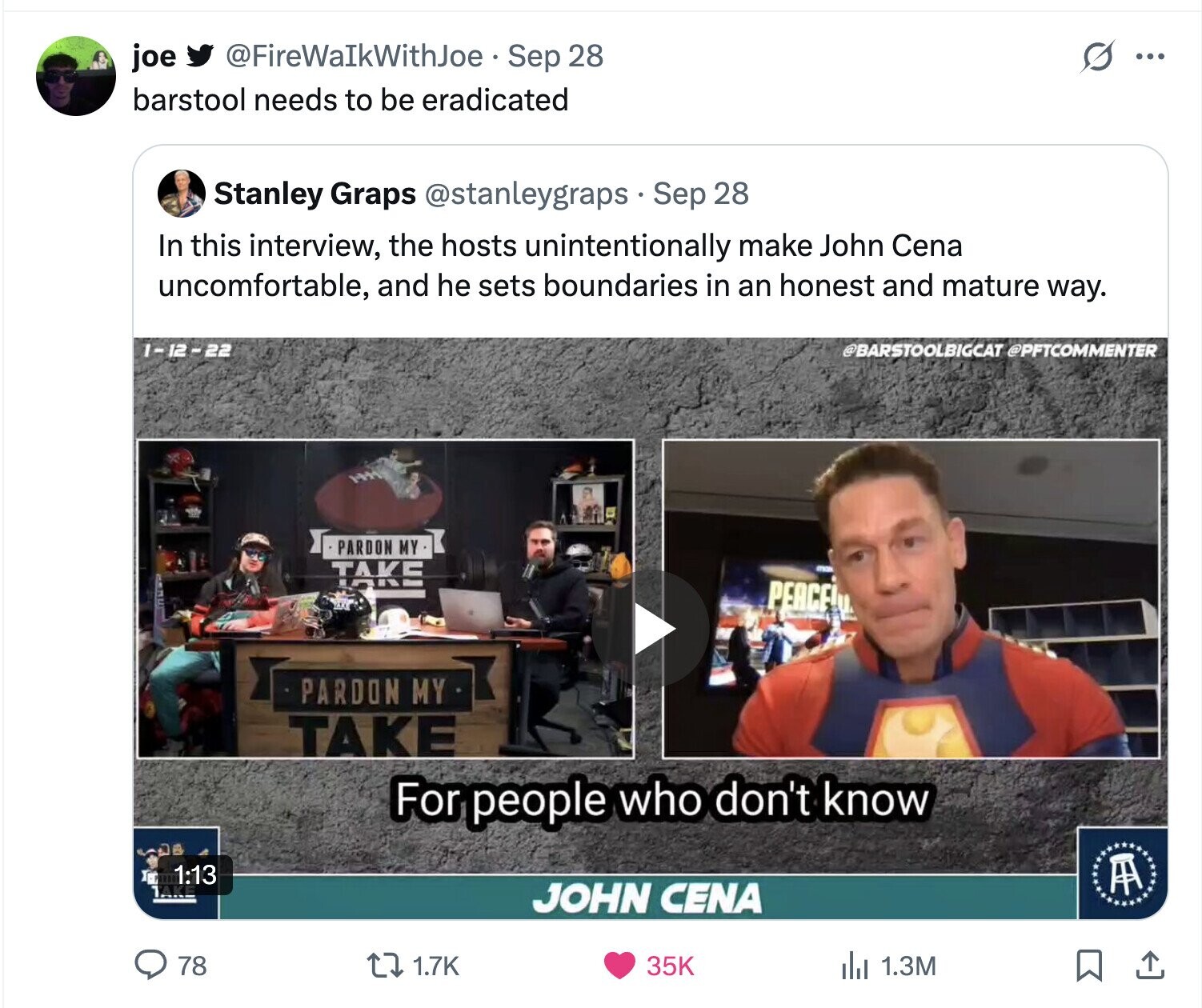 @FireWaIkWithJoe Sep 28 S joe ... barstool needs to be eradicated Stanley Graps @stanleygraps Sep 28 In this interview, the hosts unintentionally make John Cena uncomfortable, and he sets boundaries in an honest and mature way. 1-12-22 @BARSTOOLBIGCAT @PFTCOMMENTER PARDON MY TAKE PEACE! PARDON MY TAKE For people who don't know Tu 1:13 A JOHN CENA 78 1.7K 35K del 1.3M 