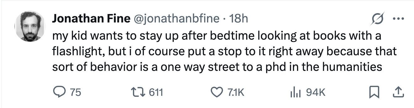 Jonathan Fine @jonathanbfine 18h ... my kid wants to stay up after bedtime looking at books with a flashlight, but i of course put a stop to it right away because that sort of behavior is a one way street to a phd in the humanities 75 611 7.1K 94K 