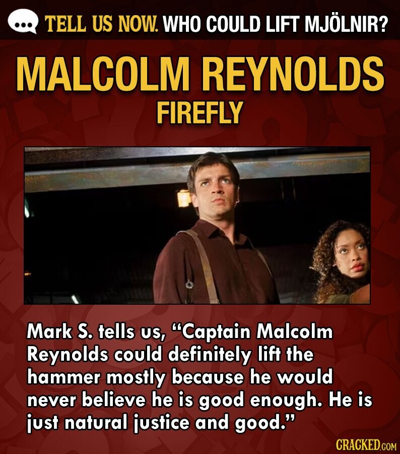 ... TELL US NOW. WHO COULD LIFT MJÖLNIR? MALCOLM REYNOLDS FIREFLY Mark S. tells us, Captain Malcolm Reynolds could definitely lift the hammer mostly because he would never believe he is good enough. Не is just natural justice and good. CRACKED.COM