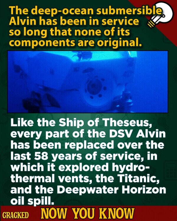 The deep-ocean submersible Alvin has been in service so long that none of its components are original. Like the Ship of Theseus, every part of the DSV Alvin has been replaced over the last 58 years of service, in which it explored hydro- thermal vents, the Titanic, and the Deepwater Horizon oil spill. CRACKED NOW YOU KNOW