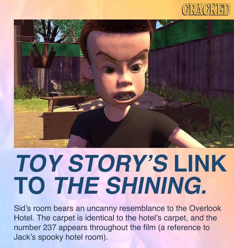 GRACKED TOY STORY'S LINK TO THE SHINING. Sid's room bears an uncanny resemblance to the Overlook Hotel. The carpet is identical to the hotel's carpet, and the number 237 appears throughout the film (a reference to Jack's spooky hotel room).