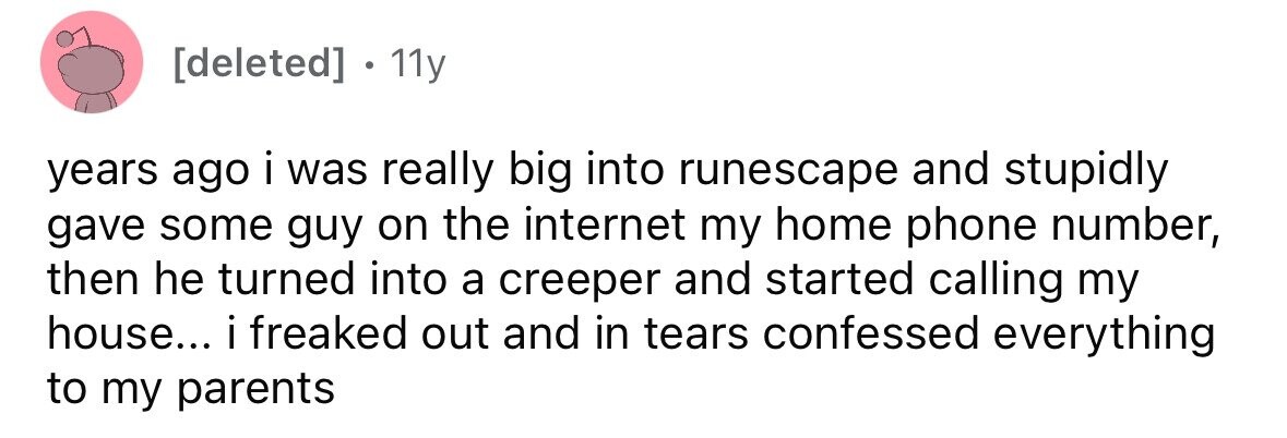 [deleted] 11y years ago i was really big into runescape and stupidly gave some guy on the internet my home phone number, then he turned into a creeper and started calling my house... i freaked out and in tears confessed everything to my parents 