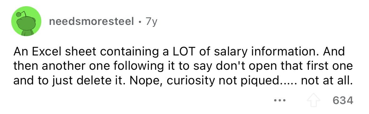 needsmoresteel . 7y An Excel sheet containing a LOT of salary information. And then another one following it to say don't open that first one and to just delete it. Nope, curiosity not piqued..... not at all. ... 634