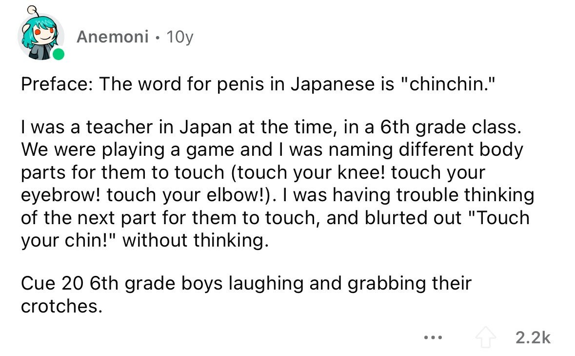 Anemoni . 10y Preface: The word for penis in Japanese is chinchin. I was a teacher in Japan at the time, in a 6th grade class. We were playing a game and I was naming different body parts for them to touch (touch your knee! touch your eyebrow! touch your elbow!). I was having trouble thinking of the next part for them to touch, and blurted out Touch your chin! without thinking. Cue 20 6th grade boys laughing and grabbing their crotches. ... 2.2k 