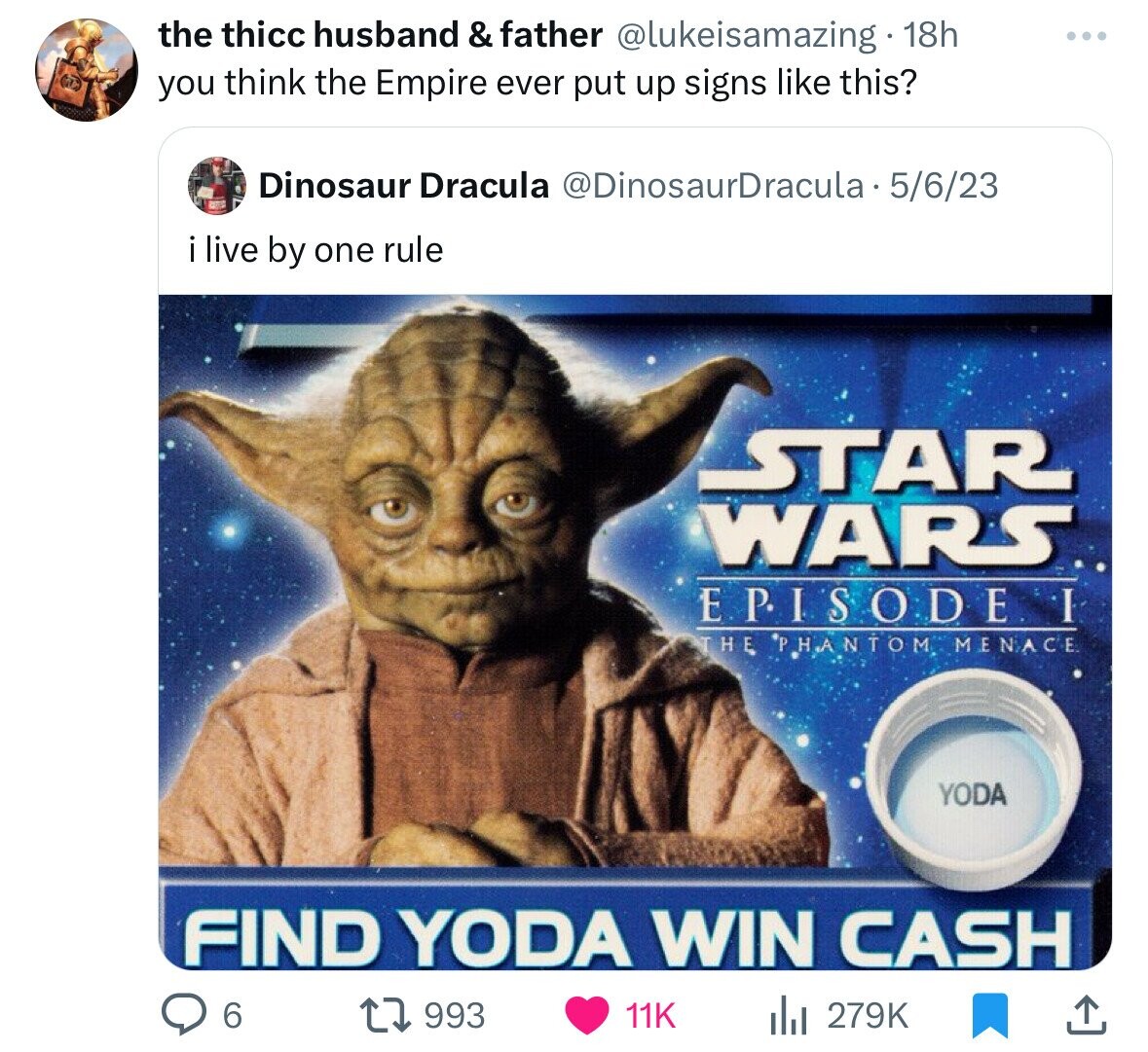 the thicc husband & father @lukeisamazing 18h you think the Empire ever put up signs like this? Dinosaur Dracula @DinosaurDracula 5/6/23 i live by one rule STAR WARS EPISODE THE PHANTOM MENACE YODA FIND YODA WIN CASH 6 993 11K del 279K 