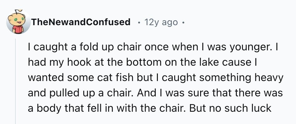 TheNewandConfused 12y ago I caught a fold up chair once when I was younger. I had my hook at the bottom on the lake cause I wanted some cat fish but I caught something heavy and pulled up a chair. And I was sure that there was a body that fell in with the chair. But no such luck