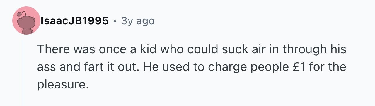 IsaacJB1995 . 3y ago There was once a kid who could suck air in through his ass and fart it out. Не used to charge people £1 for the pleasure.