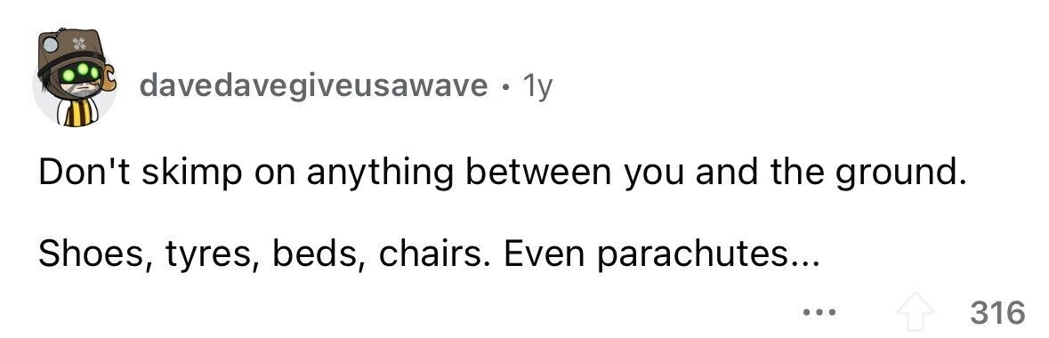 davedavegiveusawave . 1y Don't skimp on anything between you and the ground. Shoes, tyres, beds, chairs. Even parachutes... ... 316