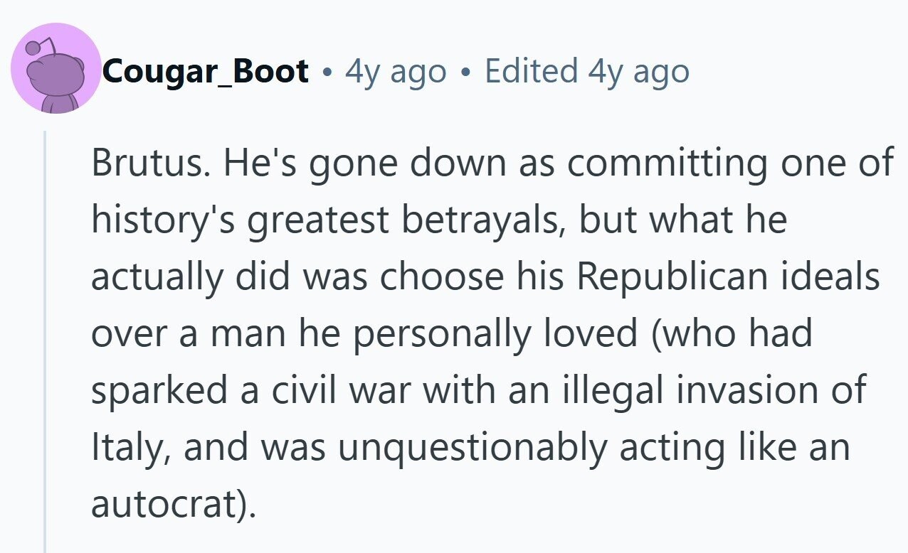 Cougar_Boot . 4y ago Edited 4y ago Brutus. He's gone down as committing one of history's greatest betrayals, but what he actually did was choose his Republican ideals over a man he personally loved (who had sparked a civil war with an illegal invasion of Italy, and was unquestionably acting like an autocrat).
