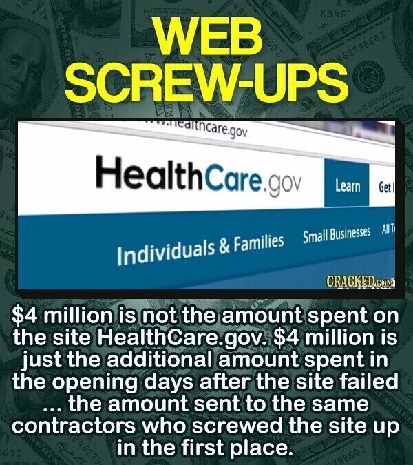 PARK TENDER FOR S POLICE KB46 WEB 98601 NOTE KB FEDERAL NOTE RES 442279860I SCREW-UPS TOSHER 120 V NOT con Close Costado www.ealthcare.gov - Pair HealthCare.gov Learn Get D 46 AUT Small Businesses Individuals & & Families CRACKED CON $4 million is not the amount spent on the site HealthCare.gov. $4 million is just the additional amount spent in the opening days after the site failed 4 ... the amount sent to the same contractors who screwed the site up 46279 60 I in the first place. 860 I