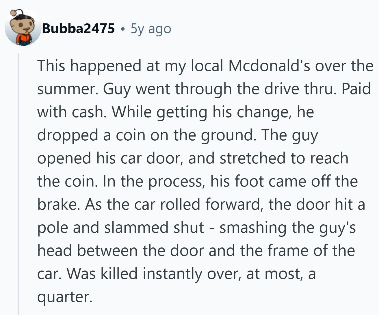 Bubba2475 5y ago This happened at my local Mcdonald's over the summer. Guy went through the drive thru. Paid with cash. While getting his change, he dropped a coin on the ground. The guy opened his car door, and stretched to reach the coin. In the process, his foot came off the brake. As the car rolled forward, the door hit a pole and slammed shut - smashing the guy's head between the door and the frame of the car. Was killed instantly over, at most, a quarter.