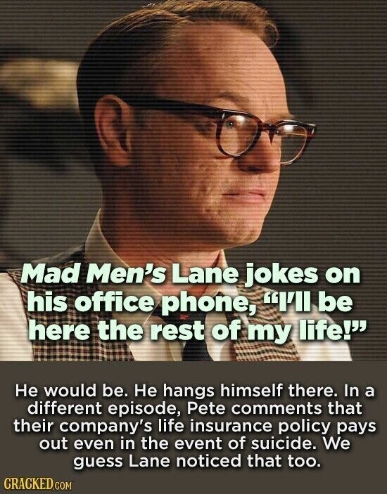 Mad Men's Lane jokes on his office phone, I'll be here the rest of my life! Не would be. Не hangs himself there. In a different episode, Pete comments that their company's life insurance policy pays out even in the event of suicide. We guess Lane noticed that too. CRACKED.COM