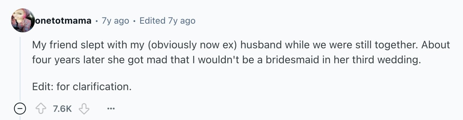 onetotmama 7y ago 0 Edited 7y ago My friend slept with my (obviously now ex) husband while we were still together. About four years later she got mad that I wouldn't be a bridesmaid in her third wedding. Edit: for clarification. 7.6K ...
