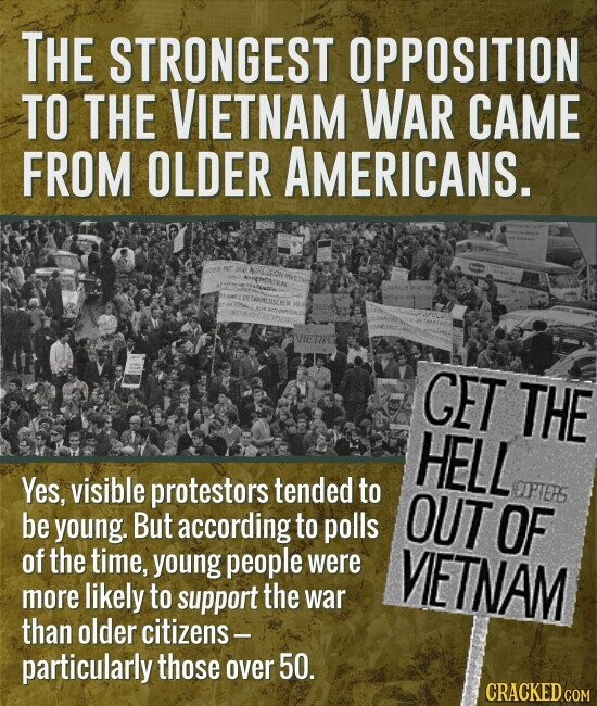 THE STRONGEST OPPOSITION TO THE VIETNAM WAR CAME FROM OLDER AMERICANS. - STER HT UND 208 INVETNA WORLD NIGENOSTEN 11 . THAMESISCHEN VER - ... - KUM Apry PRESIDENT 12 COMINE WITH VIETIA GET THE HELL COPTERS Yes, visible protestors tended to OUT OF be young. But according to polls of the time, young people were VIETNAM more likely to support the war than older citizens- particularly those over 50. CRACKED.COM