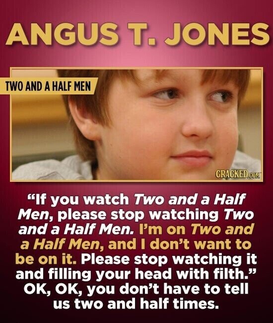 ANGUS т. JONES TWO AND A HALF MEN CRACKED.COM If you watch Two and a Half Men, please stop watching Two and a Half Men. I'm on Two and a Half Men, and I don't want to be on it. Please stop watching it and filling your head with filth. OK, OK, you don't have to tell us two and half times.