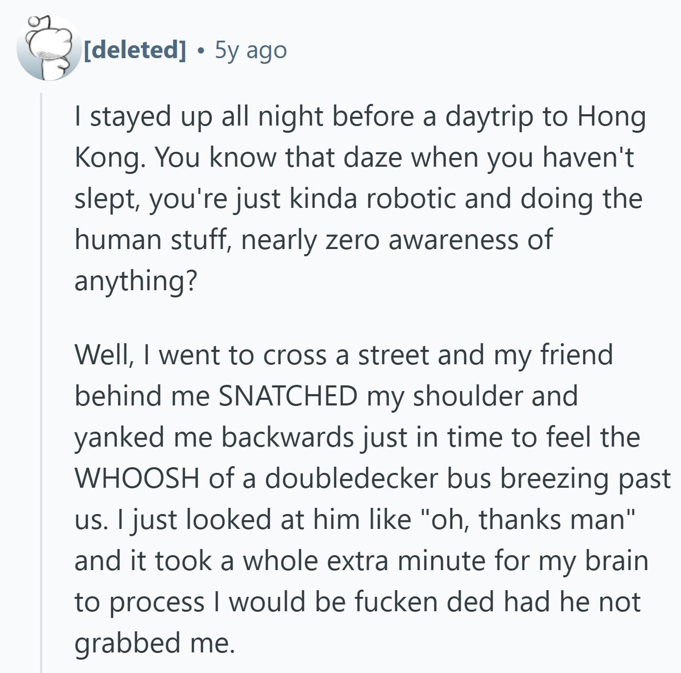  5y ago I stayed up all night before a daytrip to Hong Kong. You know that daze when you haven't slept, you're just kinda robotic and doing the human stuff, nearly zero awareness of anything? Well, I went to cross a street and my friend behind me SNATCHED my shoulder and yanked me backwards just in time to feel the WHOOSH of a doubledecker bus breezing past us. I just looked at him like oh, thanks man and it took a whole extra minute for my brain to process I would be fucken ded had he not grabbed me. 