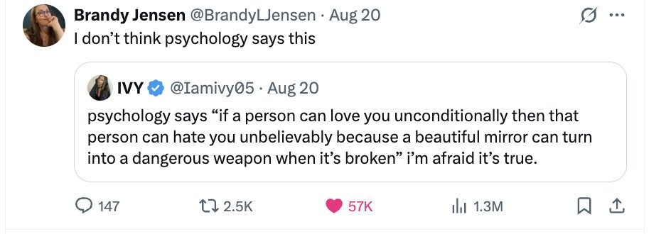 Brandy Jensen @BrandyLJensen Aug 20 ... I don't think psychology says this IVY @Iamivy05 Aug 20 psychology says if a person can love you unconditionally then that person can hate you unbelievably because a beautiful mirror can turn into a dangerous weapon when it's broken i'm afraid it's true. 147 2.5K 57K del 1.3M 